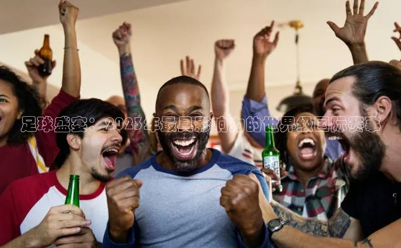 足球盛宴：2023年最具影响力的世界级国际赛事