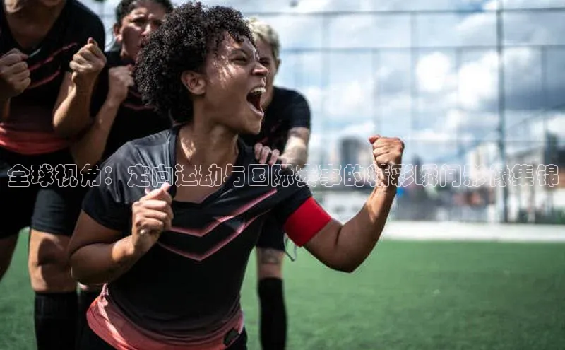 全球视角：定向运动与国际赛事的精彩瞬间影像集锦