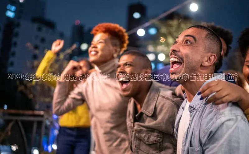 2023年全球体育用品市场趋势：哪些品牌在运动赛事中占据主导地位？