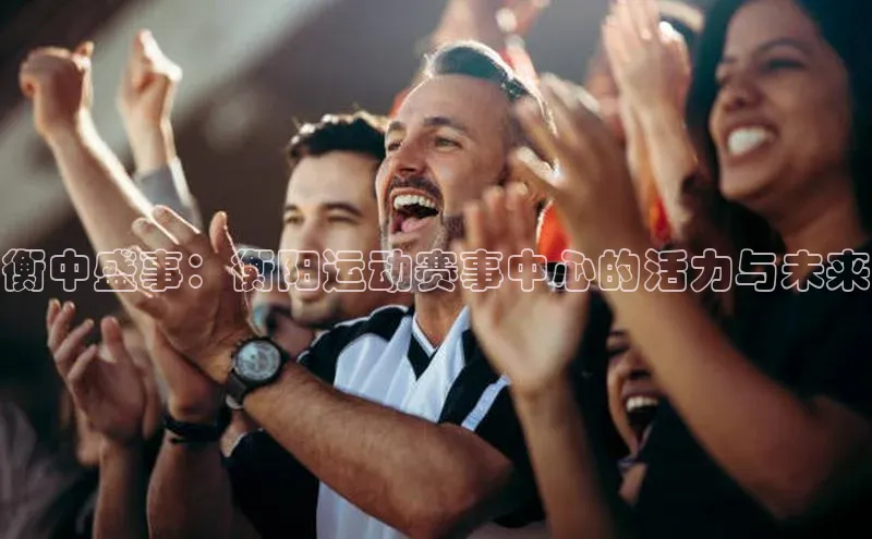 衡中盛事：衡阳运动赛事中心的活力与未来