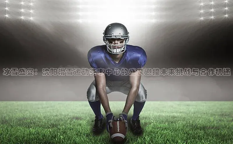 冰雪盛宴：沈阳滑雪运动赛事中心的盛装迎接未来挑战与合作机遇